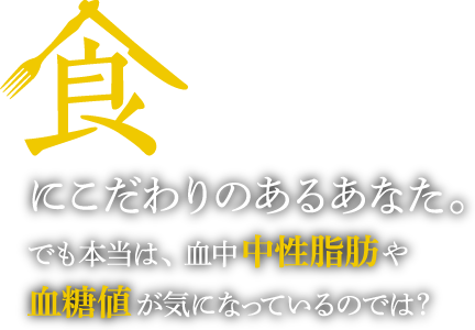 食にこだわりのあるあなた。でも本当は、血中中性脂肪や血糖値が気になっているのでは?