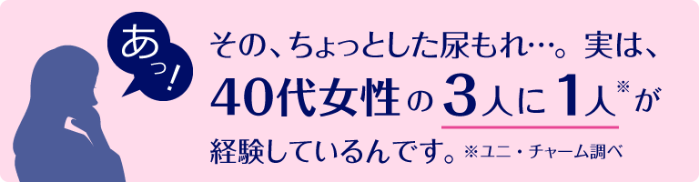 あっ!その、ちょっとした尿もれ…。 実は、40代女性の3人に1人※が経験しているんです。 ※ユニ・チャーム調べ