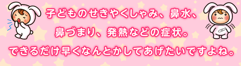 子どものせきやくしゃみ、鼻水、鼻づまり、発熱などの症状。できるだけ早くなんとかしてあげたいですよね。