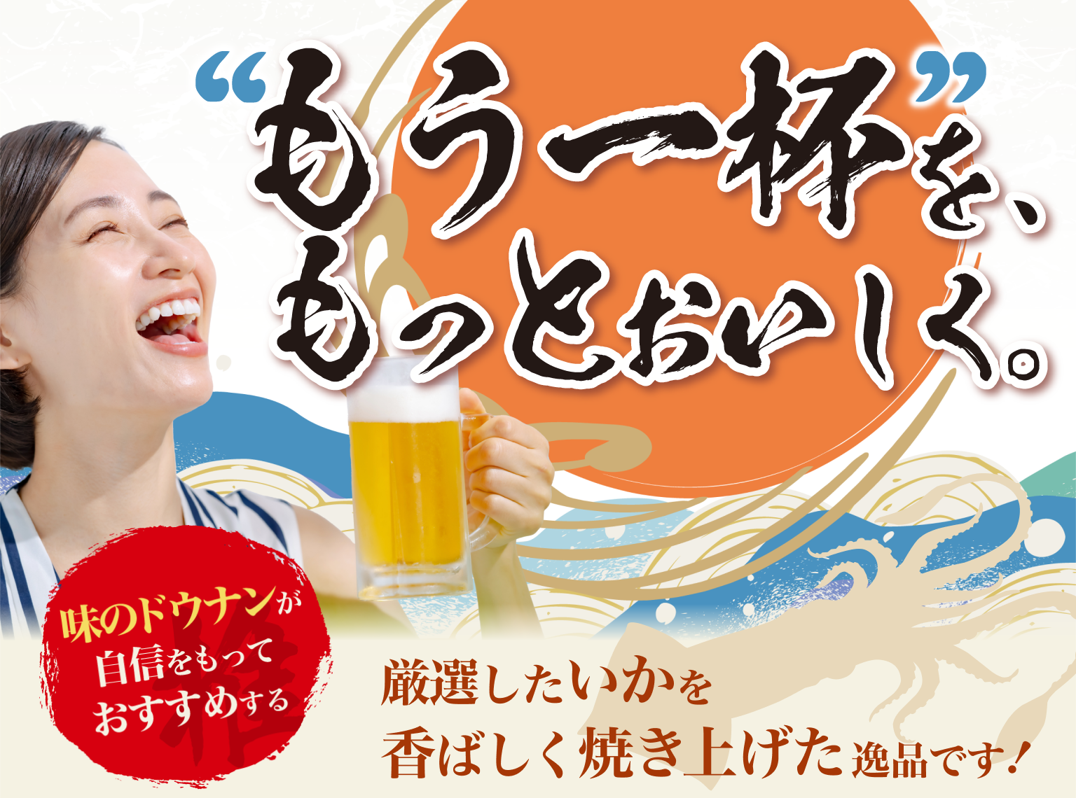 ”もう一杯”を、もっとおいしく。味のドウナンが自信をもっておすすめする 厳選したいかを香ばしく焼き上げた逸品です！