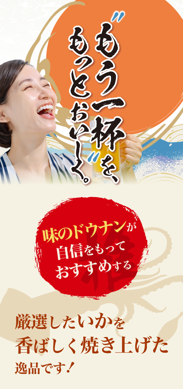 ”もう一杯”を、もっとおいしく。味のドウナンが自信をもっておすすめする 厳選したいかを香ばしく焼き上げた逸品です！