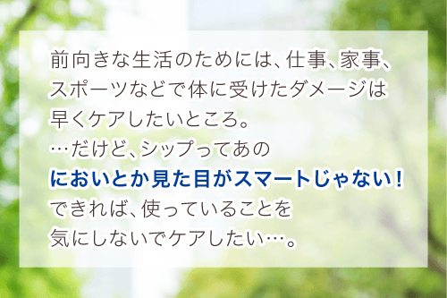 前向きな生活のためには、仕事、家事、
		スポーツなどで体に受けたダメージは早くケアしたいところ。
		…だけど、シップってあのにおいとか見た目がスマートじゃない！
		できれば、使っていることを気にしないでケアしたい…。