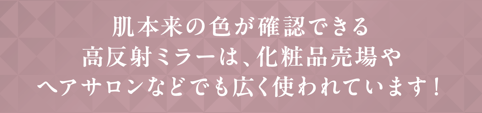 肌本来の色が確認できる高反射ミラーは、化粧品売場やヘアサロンなどでも広く使われています！