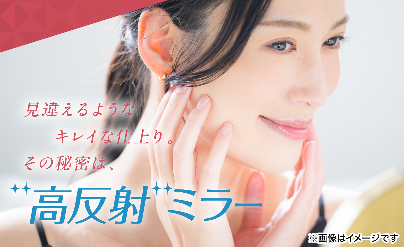 見違えるようなキレイな仕上り。その秘密は、高反射ミラー ※画像はイメージです