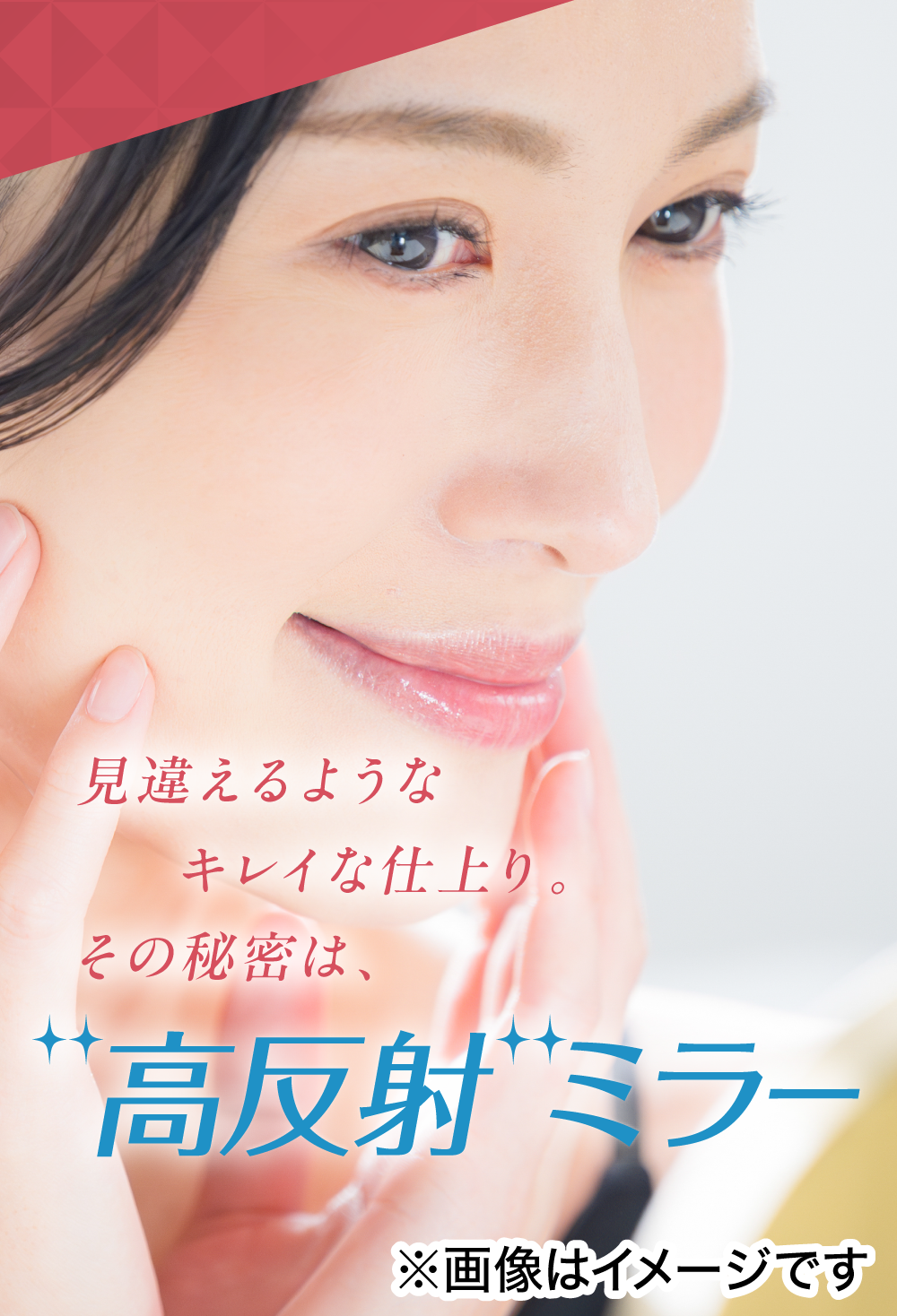 見違えるようなキレイな仕上り。その秘密は、高反射ミラー ※画像はイメージです